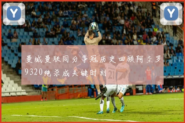 曼城曼联同分争冠历史回顾阿圭罗9320绝杀成关键时刻