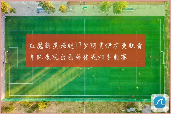 红魔新星崛起17岁阿贾伊在曼联青年队表现出色或将亮相季前赛