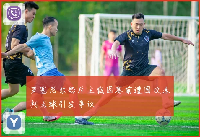 罗塞尼尔怒斥主裁因赛前遭围攻未判点球引发争议