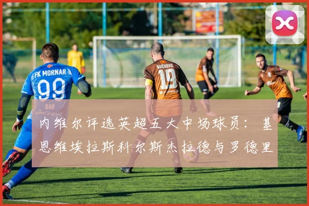 内维尔评选英超五大中场球员：基恩维埃拉斯科尔斯杰拉德与罗德里的巅峰对决