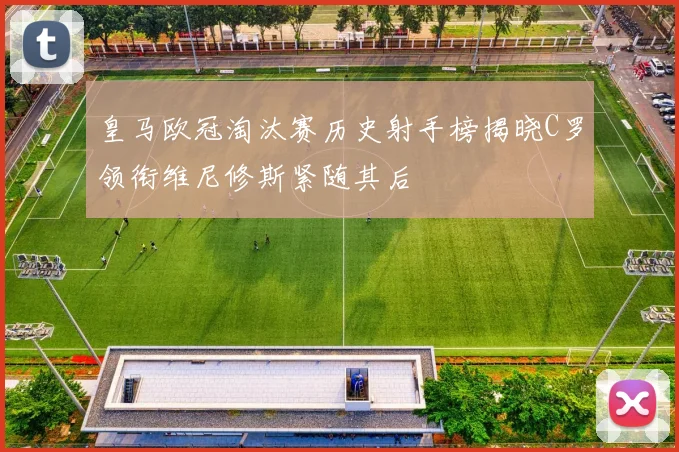 皇马欧冠淘汰赛历史射手榜揭晓C罗领衔维尼修斯紧随其后