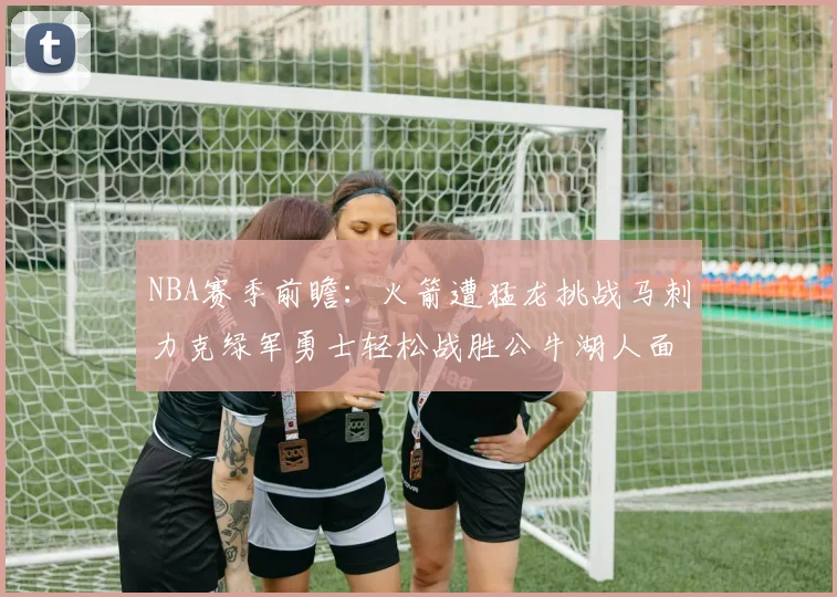 NBA赛季前瞻：火箭遭猛龙挑战马刺力克绿军勇士轻松战胜公牛湖人面对狼群失利