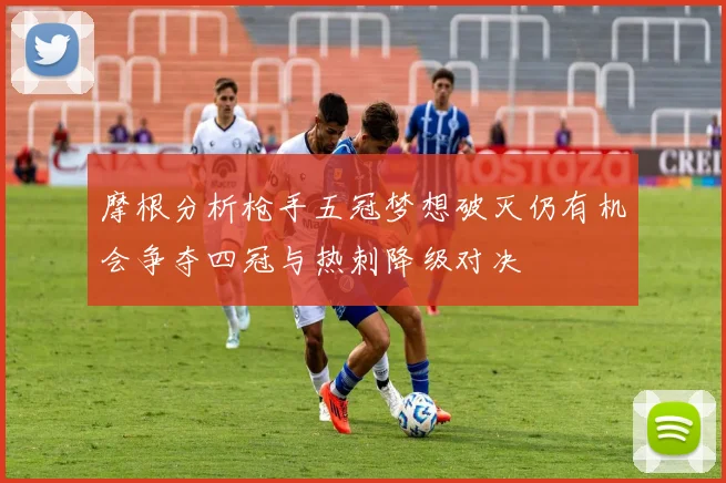 摩根分析枪手五冠梦想破灭仍有机会争夺四冠与热刺降级对决