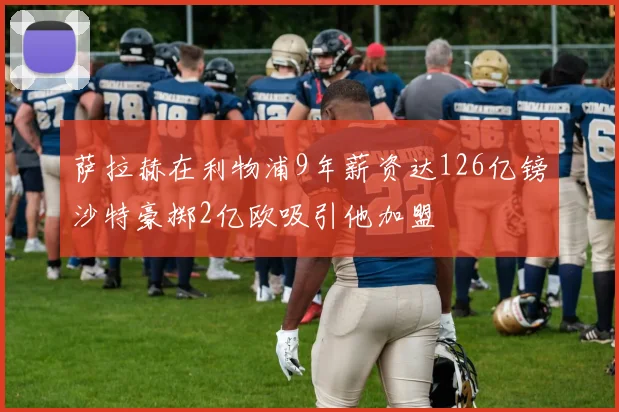 萨拉赫在利物浦9年薪资达126亿镑沙特豪掷2亿欧吸引他加盟
