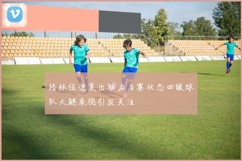 格林伍德复出助力马赛状态回暖球队大腿表现引发关注