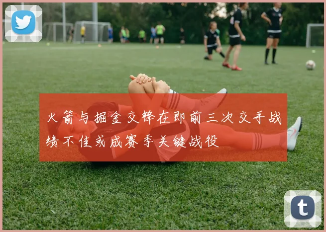 火箭与掘金交锋在即前三次交手战绩不佳或成赛季关键战役