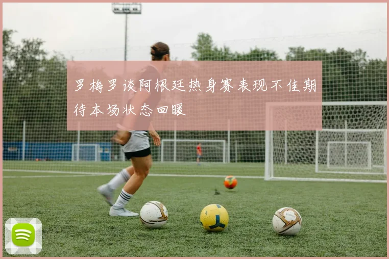 罗梅罗谈阿根廷热身赛表现不佳期待本场状态回暖