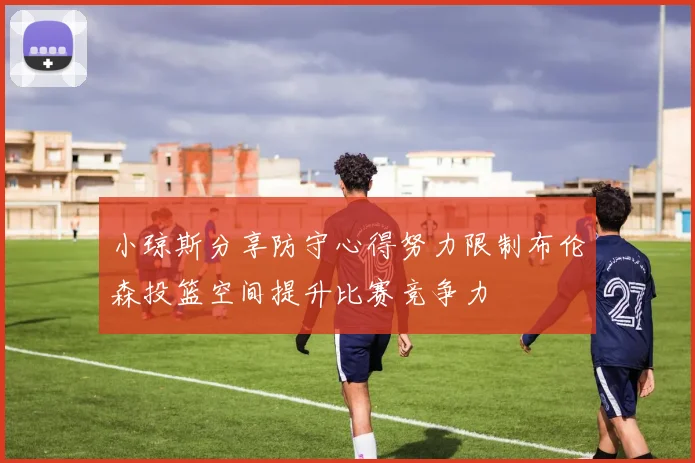 小琼斯分享防守心得努力限制布伦森投篮空间提升比赛竞争力