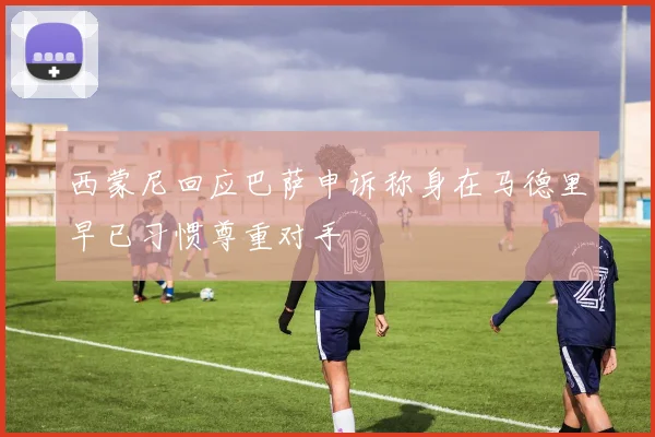 西蒙尼回应巴萨申诉称身在马德里早已习惯尊重对手