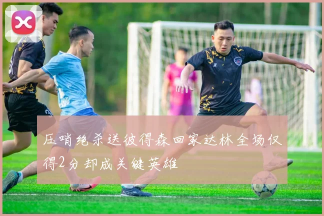 压哨绝杀送彼得森回家达林全场仅得2分却成关键英雄