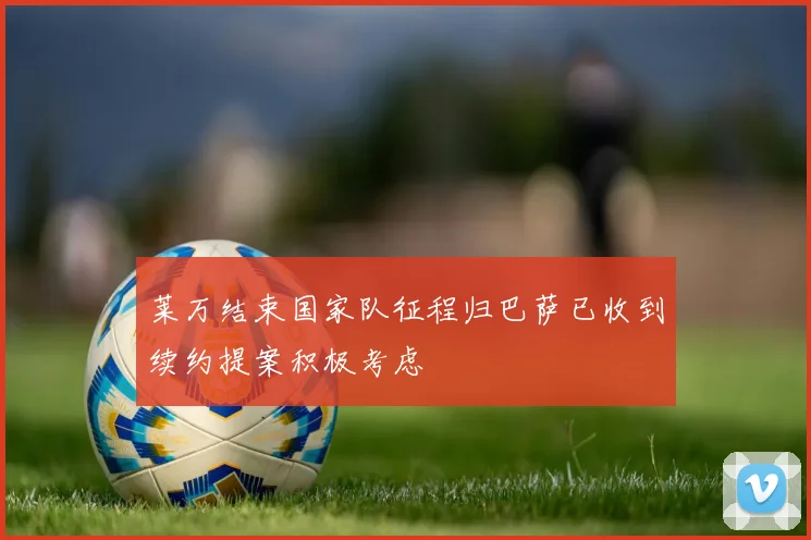 莱万结束国家队征程归巴萨已收到续约提案积极考虑