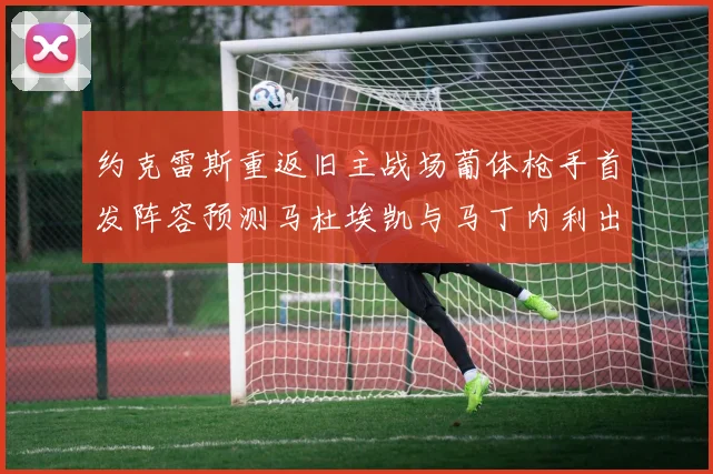 约克雷斯重返旧主战场葡体枪手首发阵容预测马杜埃凯与马丁内利出战