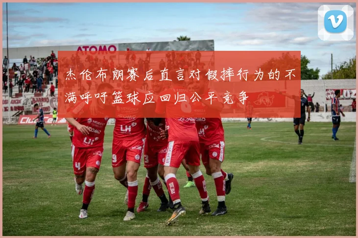 杰伦布朗赛后直言对假摔行为的不满呼吁篮球应回归公平竞争