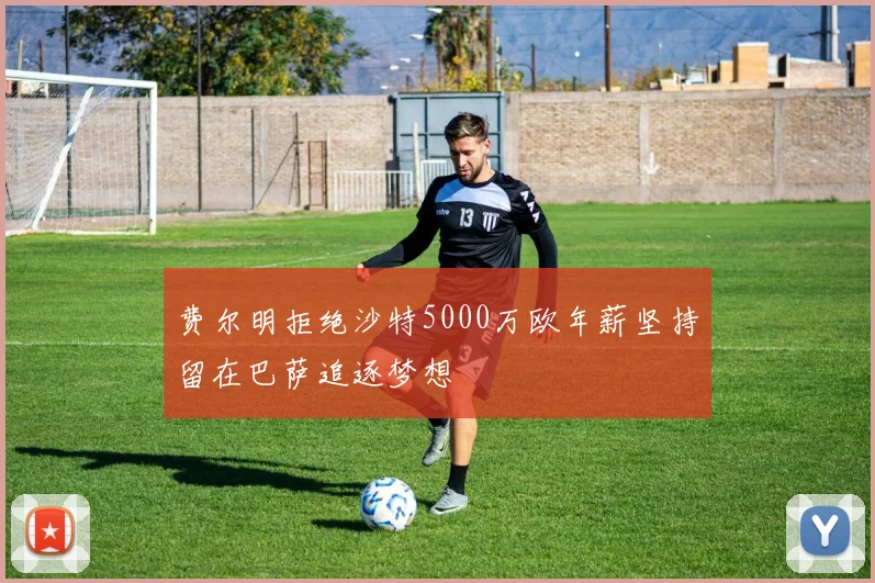费尔明拒绝沙特5000万欧年薪坚持留在巴萨追逐梦想