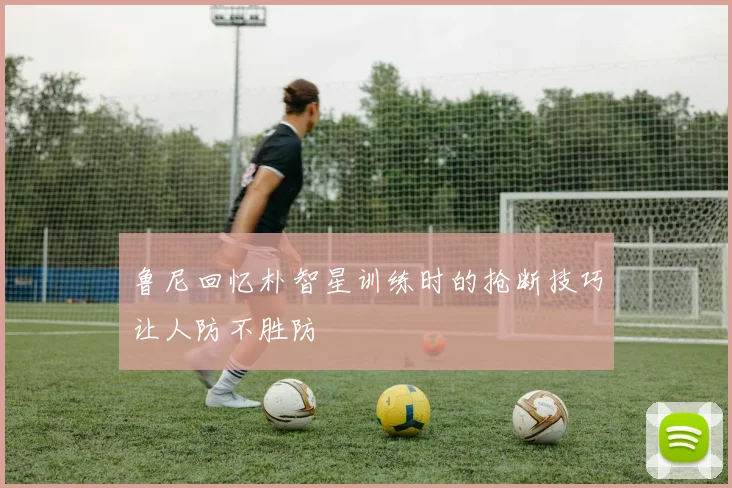 鲁尼回忆朴智星训练时的抢断技巧让人防不胜防